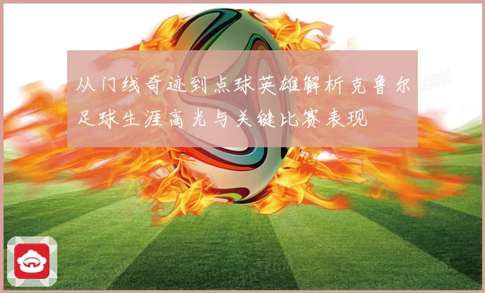从门线奇迹到点球英雄解析克鲁尔足球生涯高光与关键比赛表现
