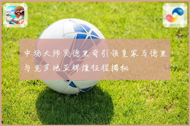 中场大师莫德里奇引领皇家马德里与克罗地亚辉煌征程揭秘