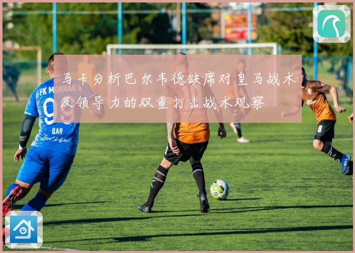 马卡分析巴尔韦德缺席对皇马战术及领导力的双重打击战术观察