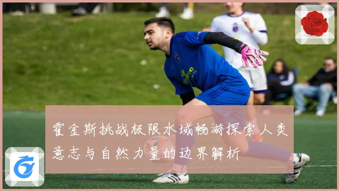霍金斯挑战极限水域畅游探索人类意志与自然力量的边界解析