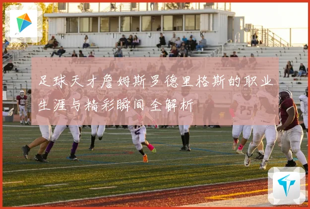足球天才詹姆斯罗德里格斯的职业生涯与精彩瞬间全解析