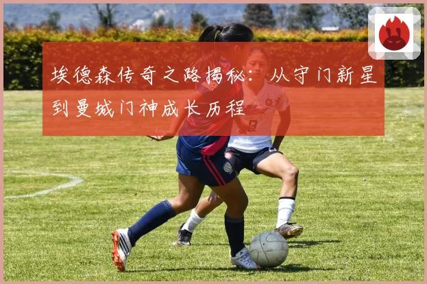埃德森传奇之路揭秘：从守门新星到曼城门神成长历程