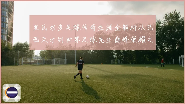 里瓦尔多足球传奇生涯全解析从巴西天才到世界足球先生巅峰荣耀之路揭秘