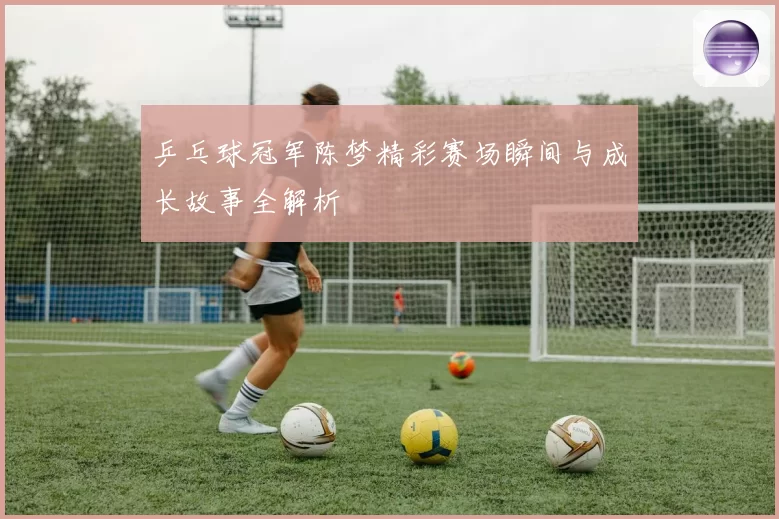 乒乓球冠军陈梦精彩赛场瞬间与成长故事全解析