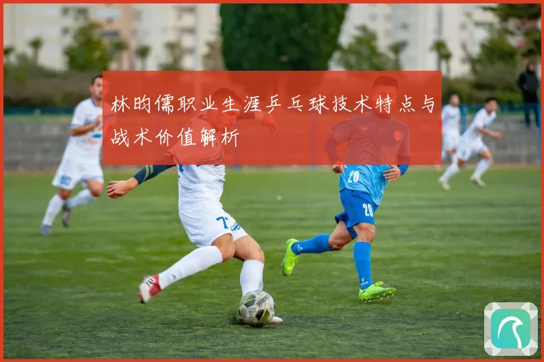 林昀儒职业生涯乒乓球技术特点与战术价值解析