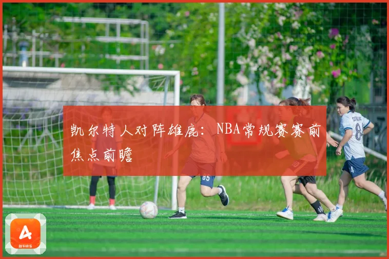 凯尔特人对阵雄鹿：NBA常规赛赛前焦点前瞻