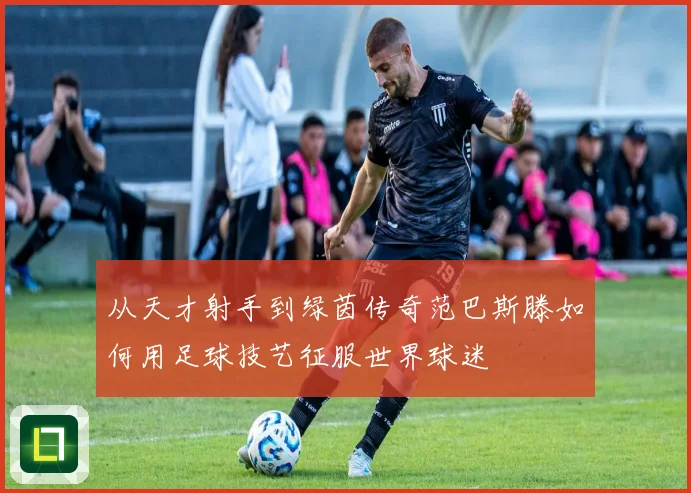 从天才射手到绿茵传奇范巴斯滕如何用足球技艺征服世界球迷