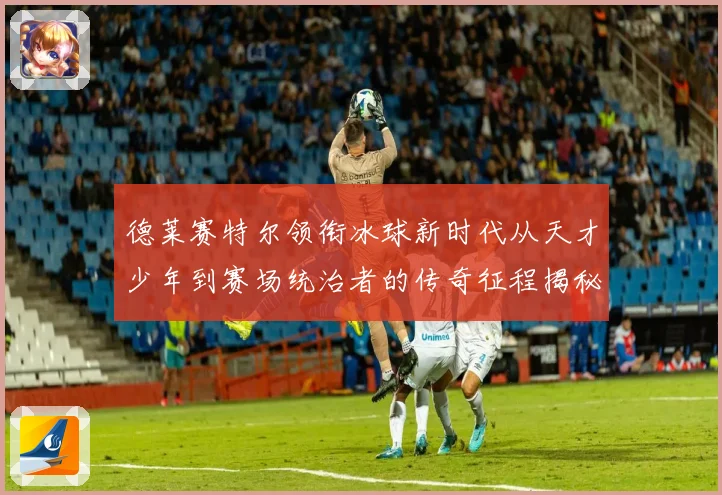 德莱赛特尔领衔冰球新时代从天才少年到赛场统治者的传奇征程揭秘