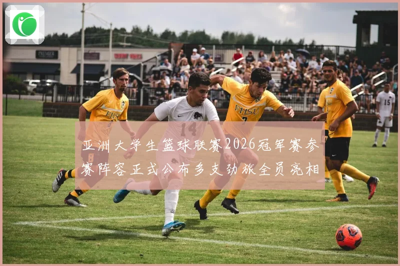 亚洲大学生篮球联赛2026冠军赛参赛阵容正式公布多支劲旅全员亮相