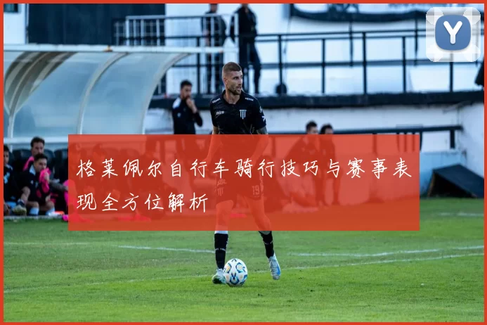 格莱佩尔自行车骑行技巧与赛事表现全方位解析