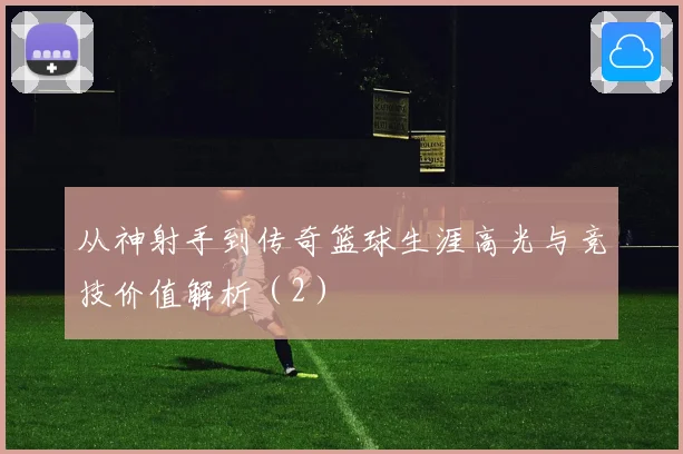 从神射手到传奇篮球生涯高光与竞技价值解析（2）