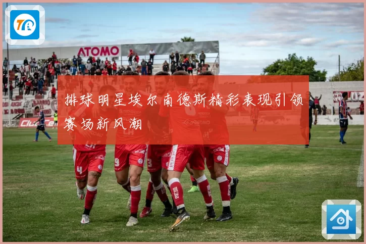 排球明星埃尔南德斯精彩表现引领赛场新风潮