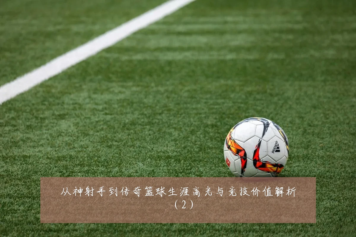 从神射手到传奇篮球生涯高光与竞技价值解析（2）