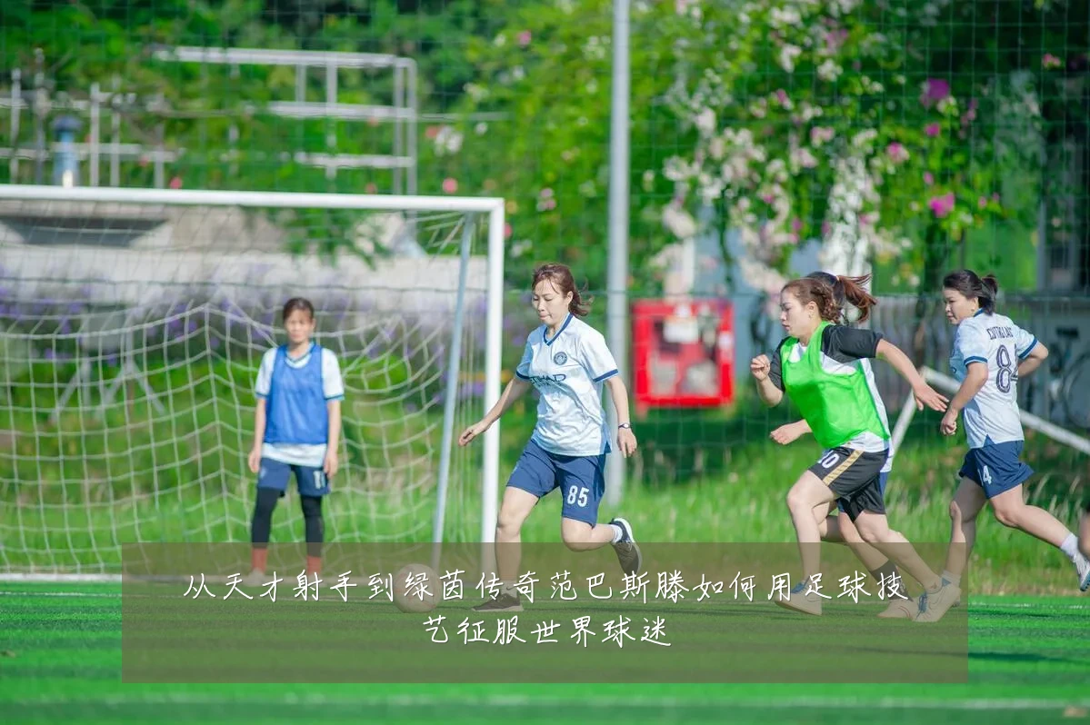 从天才射手到绿茵传奇范巴斯滕如何用足球技艺征服世界球迷