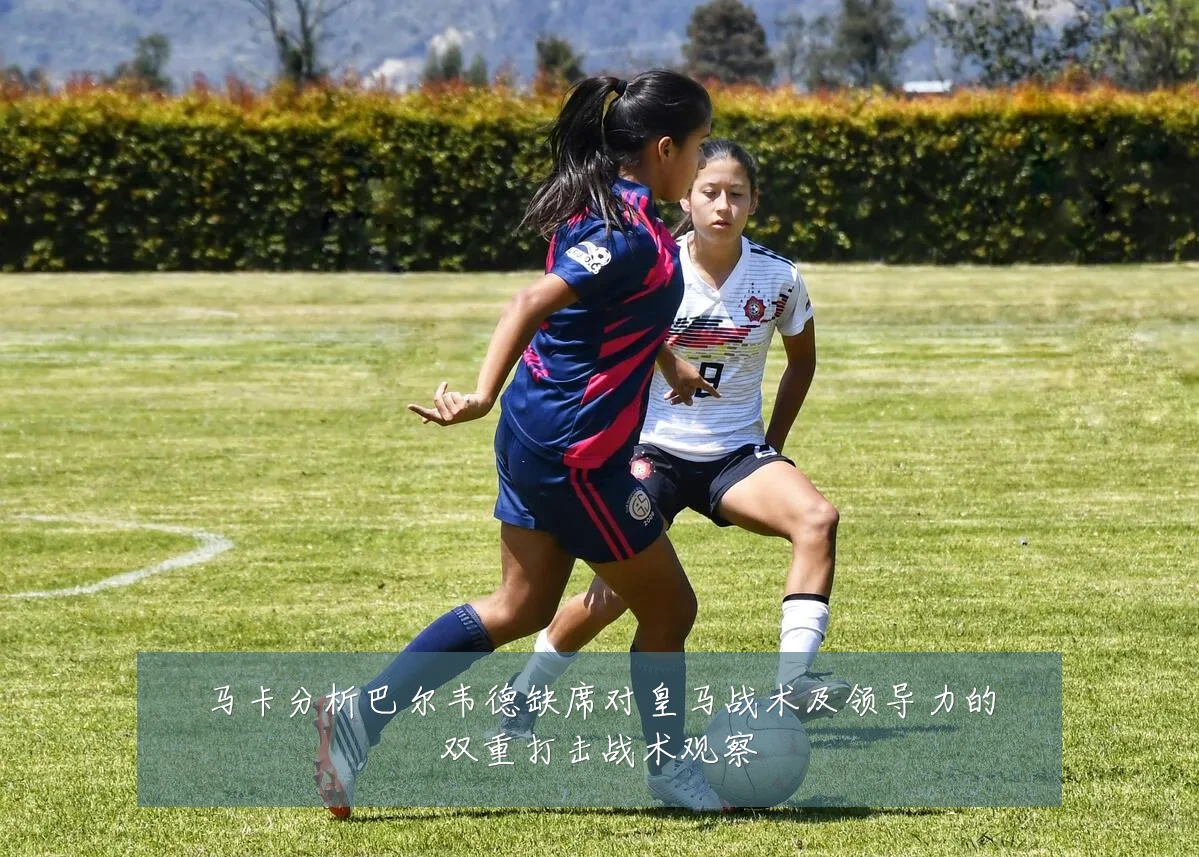 马卡分析巴尔韦德缺席对皇马战术及领导力的双重打击战术观察
