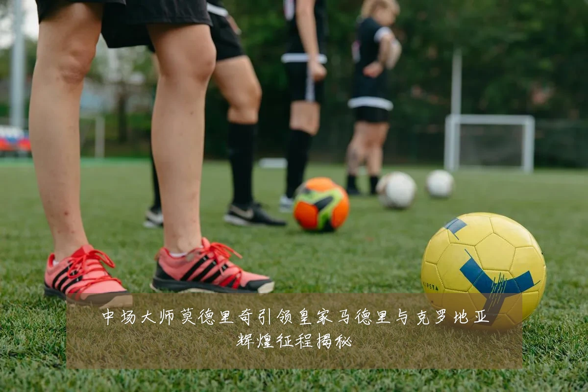 中场大师莫德里奇引领皇家马德里与克罗地亚辉煌征程揭秘